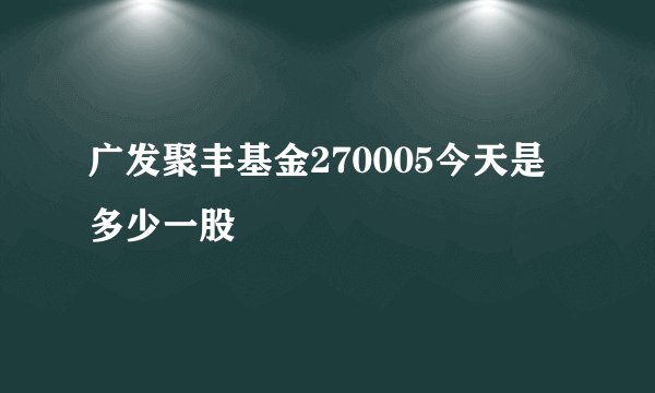 广发聚丰基金270005今天是多少一股
