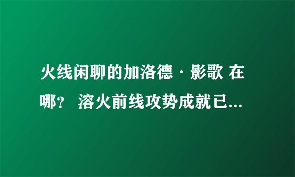 火线闲聊的加洛德·影歌 在哪？ 溶火前线攻势成就已得 求具体位置 最好有坐标