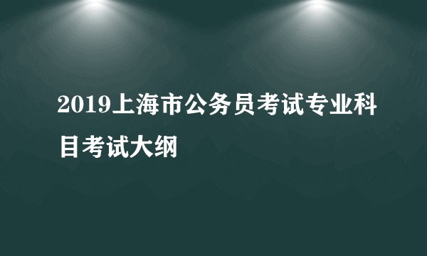 2019上海市公务员考试专业科目考试大纲