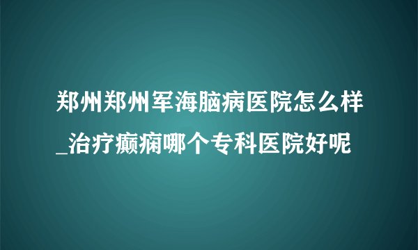 郑州郑州军海脑病医院怎么样_治疗癫痫哪个专科医院好呢