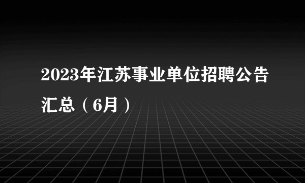 2023年江苏事业单位招聘公告汇总（6月）