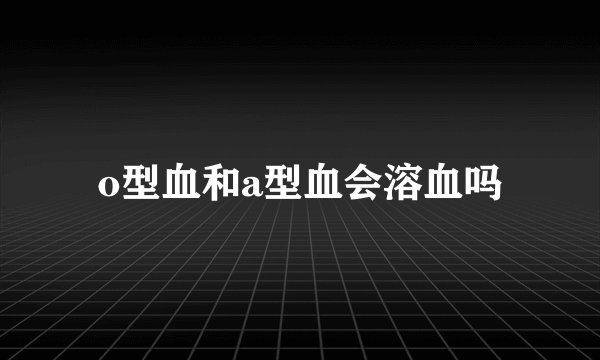 o型血和a型血会溶血吗