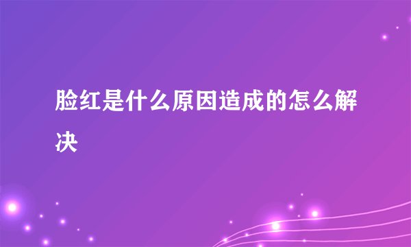 脸红是什么原因造成的怎么解决