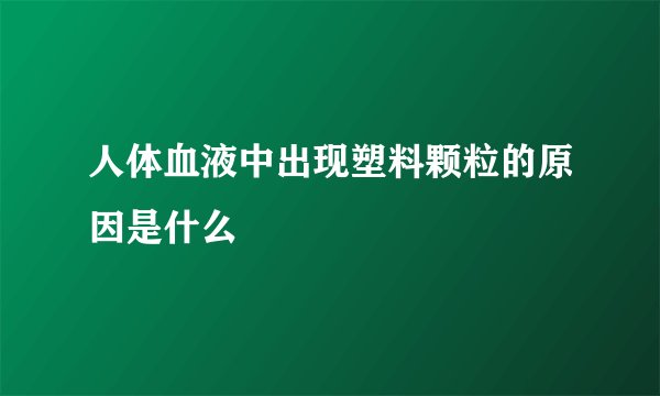 人体血液中出现塑料颗粒的原因是什么