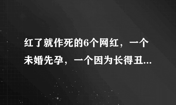 红了就作死的6个网红，一个未婚先孕，一个因为长得丑被封杀！