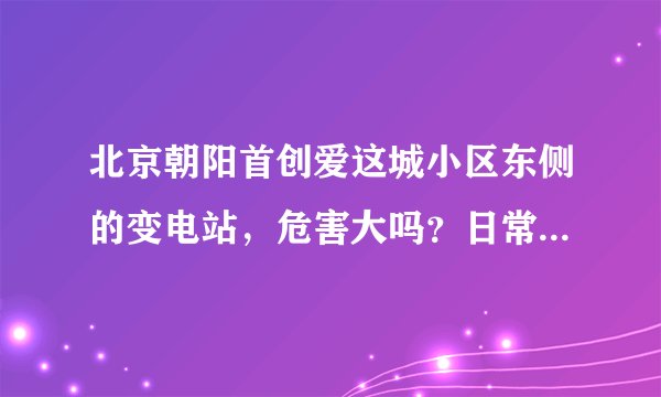 北京朝阳首创爱这城小区东侧的变电站，危害大吗？日常的辐射之类的，老是嗡嗡响。担心电磁场对小孩的辐射