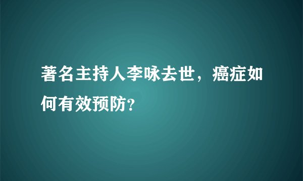 著名主持人李咏去世，癌症如何有效预防？