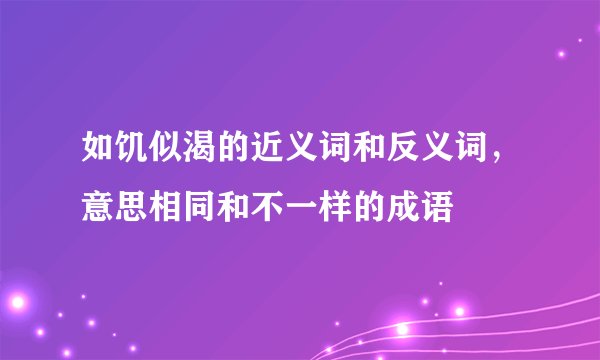 如饥似渴的近义词和反义词，意思相同和不一样的成语