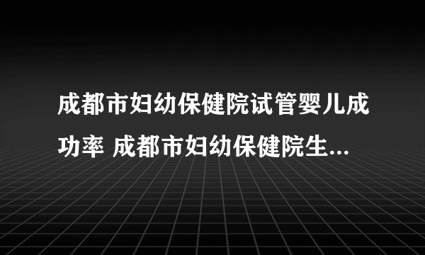 成都市妇幼保健院试管婴儿成功率 成都市妇幼保健院生殖医学中心