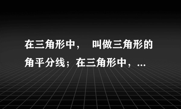 在三角形中，  叫做三角形的角平分线；在三角形中，  叫做三角形的中线；在三角形中，  叫做三角形的高；三角形的三条角平分线、三条中线一定在三角形的  ，且它们交于  ，锐角三角形的三条高在三角形  且交于一点，直角三角形的三条高交于  ，钝角三角形的三条高所在直线交于  .​