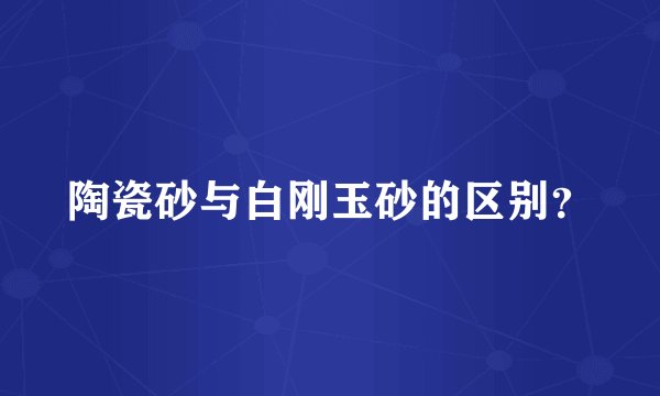 陶瓷砂与白刚玉砂的区别？