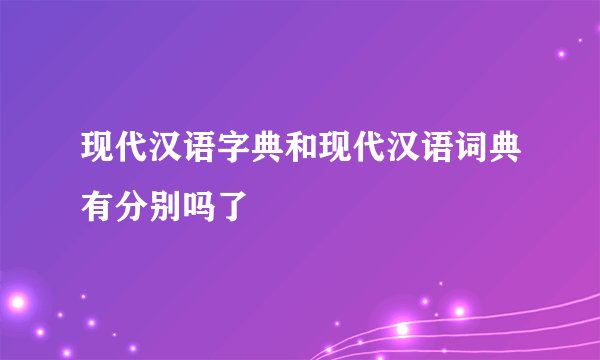现代汉语字典和现代汉语词典有分别吗了