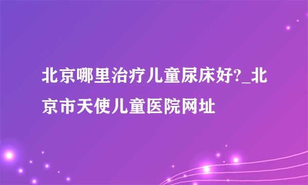 北京哪里治疗儿童尿床好?_北京市天使儿童医院网址