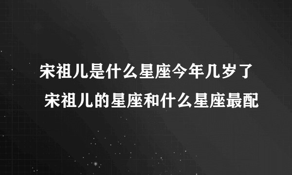 宋祖儿是什么星座今年几岁了 宋祖儿的星座和什么星座最配