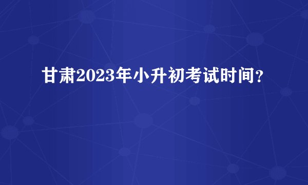甘肃2023年小升初考试时间？