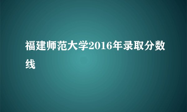 福建师范大学2016年录取分数线