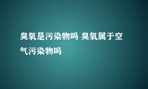 臭氧是污染物吗 臭氧属于空气污染物吗