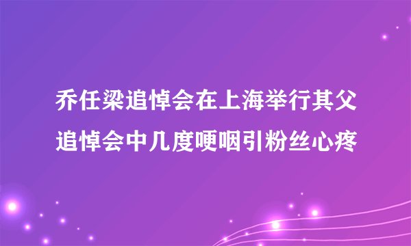 乔任梁追悼会在上海举行其父追悼会中几度哽咽引粉丝心疼