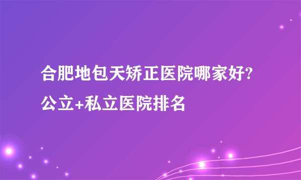 合肥地包天矫正医院哪家好?公立+私立医院排名