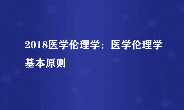 2018医学伦理学：医学伦理学基本原则
