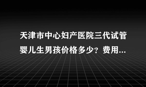 天津市中心妇产医院三代试管婴儿生男孩价格多少？费用因人而异？