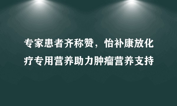 专家患者齐称赞，怡补康放化疗专用营养助力肿瘤营养支持