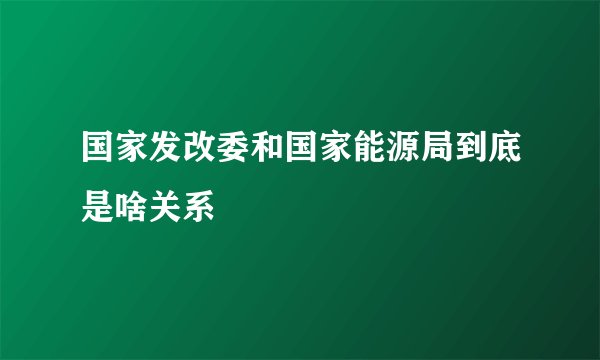 国家发改委和国家能源局到底是啥关系
