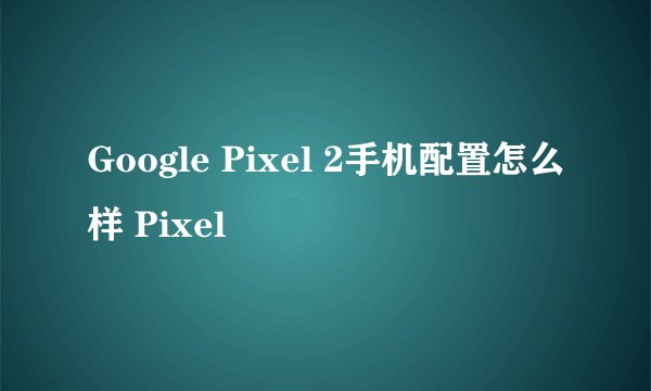 Google Pixel 2手机配置怎么样 Pixel