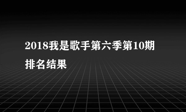 2018我是歌手第六季第10期排名结果