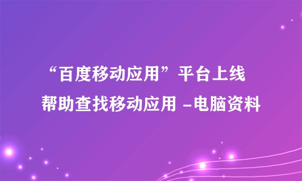 “百度移动应用”平台上线 帮助查找移动应用 -电脑资料