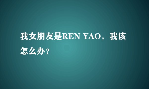 我女朋友是REN YAO，我该怎么办？