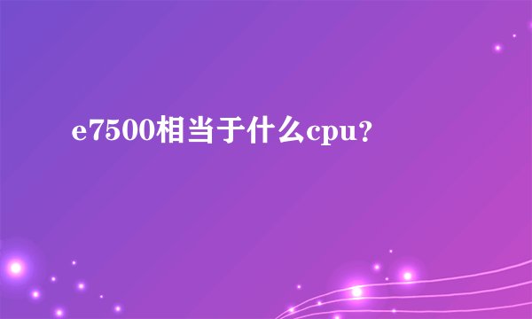 e7500相当于什么cpu？