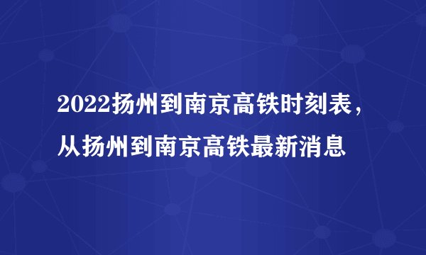 2022扬州到南京高铁时刻表，从扬州到南京高铁最新消息