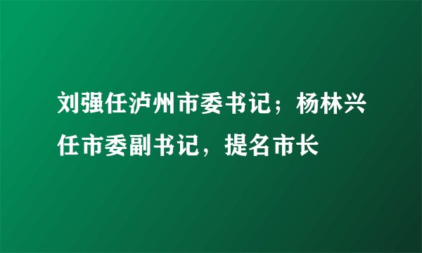 刘强任泸州市委书记;杨林兴任市委副书记,提名市长