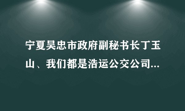宁夏吴忠市政府副秘书长丁玉山、我们都是浩运公交公司的车主、在八年以前浩运公司快倒闭的时候、是我们