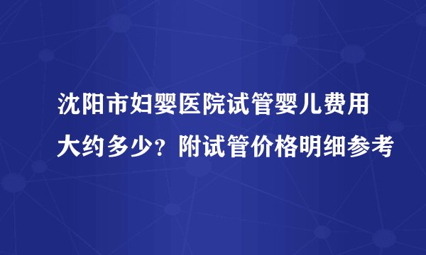 沈阳市妇婴医院试管婴儿费用大约多少？附试管价格明细参考