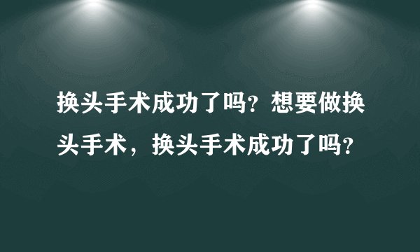 换头手术成功了吗？想要做换头手术，换头手术成功了吗？