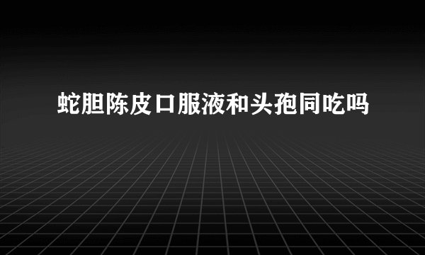蛇胆陈皮口服液和头孢同吃吗