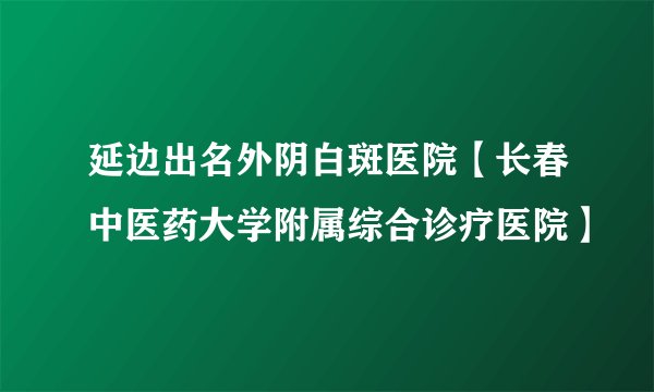 延边出名外阴白斑医院【长春中医药大学附属综合诊疗医院】