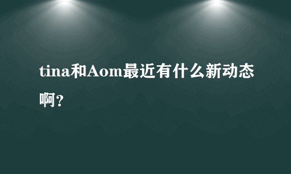 tina和Aom最近有什么新动态啊？