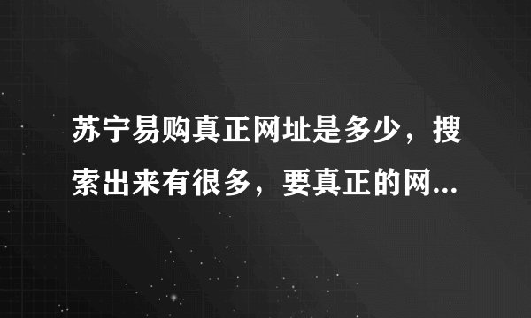 苏宁易购真正网址是多少，搜索出来有很多，要真正的网址，还有就是这个网怎么样，卖的手机是行货么