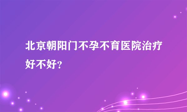 北京朝阳门不孕不育医院治疗好不好？