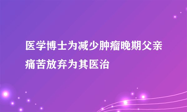 医学博士为减少肿瘤晚期父亲痛苦放弃为其医治