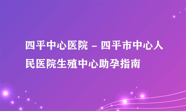 四平中心医院 - 四平市中心人民医院生殖中心助孕指南