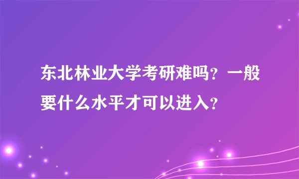 东北林业大学考研难吗？一般要什么水平才可以进入？