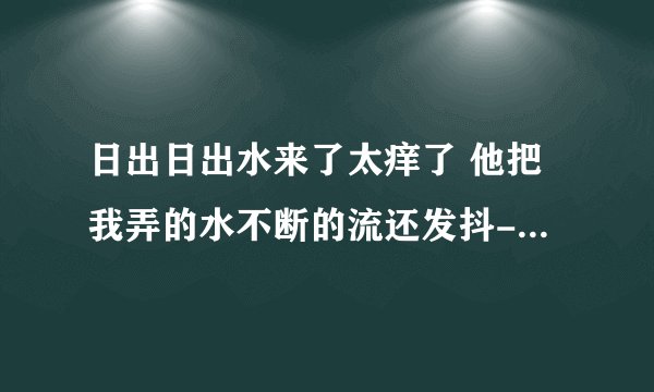 日出日出水来了太痒了 他把我弄的水不断的流还发抖-情感口述