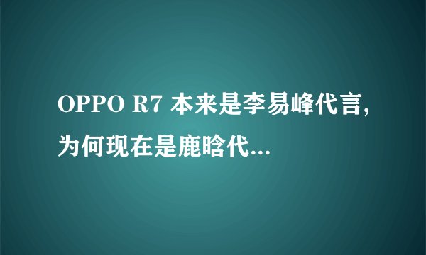 OPPO R7 本来是李易峰代言,为何现在是鹿晗代言的。有什么内幕吗?理由吗?