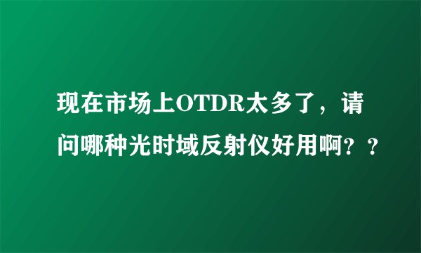 现在市场上OTDR太多了，请问哪种光时域反射仪好用啊？？