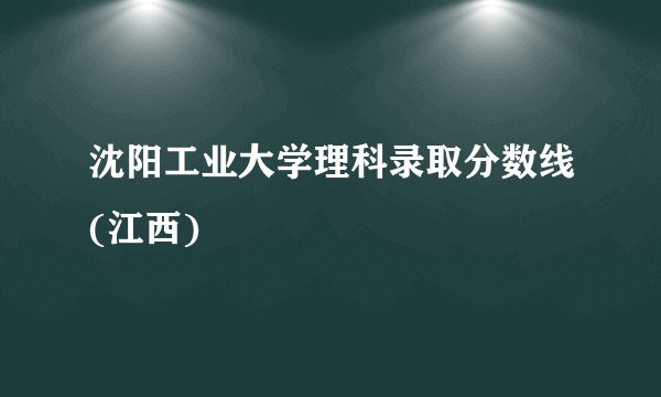 沈阳工业大学理科录取分数线(江西)