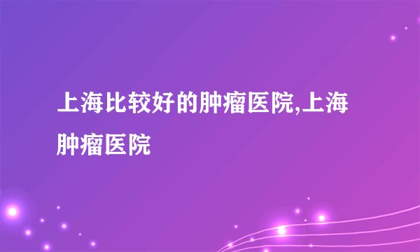 上海比较好的肿瘤医院,上海肿瘤医院